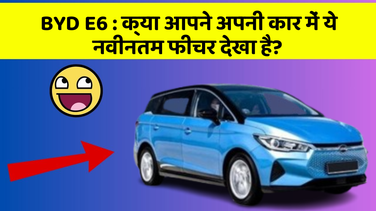 BYD E6 : क्या आपने अपनी कार में ये नवीनतम फीचर देखा है?