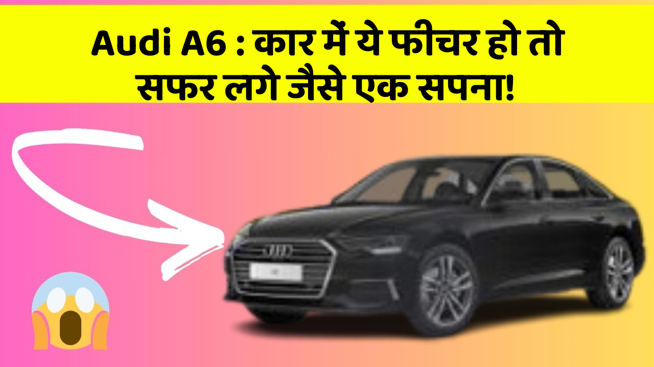 Audi A6 : कार में ये फीचर हो तो सफर लगे जैसे एक सपना!